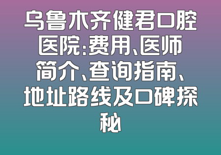 乌鲁木齐健君口腔医院：费用、医师简介、查询指南、地址路线及口碑探秘