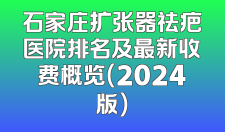 石家庄扩张器祛疤医院排名及最新收费概览（2024版）