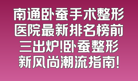 南通卧蚕手术整形医院最新排名榜前三出炉！卧蚕整形新风尚潮流指南！