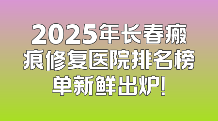 2025年长春瘢痕修复医院排名榜单新鲜出炉！