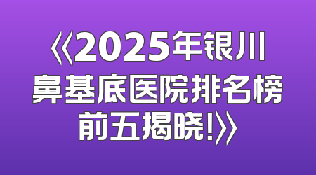 《2025年银川鼻基底医院排名榜前五揭晓！》