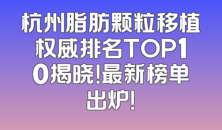 杭州脂肪颗粒移植权威排名TOP10揭晓！最新榜单出炉！