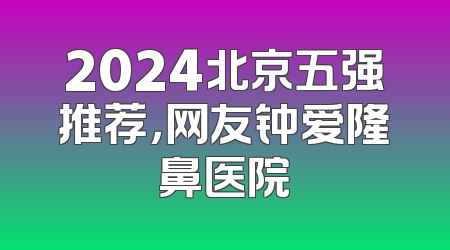 2024北京五强推荐，网友钟爱隆鼻医院