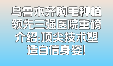 乌鲁木齐胸毛种植领先三强医院重磅介绍：顶尖技术塑造自信身姿！