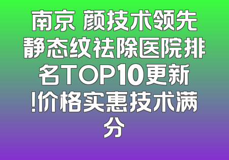 南京瑧颜技术领先静态纹祛除医院排名TOP10更新！价格实惠技术满分