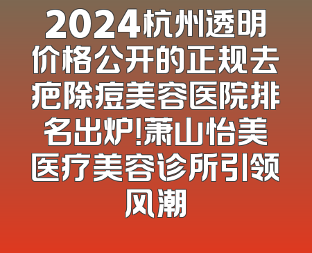 2024杭州透明价格公开的正规去疤除痘美容医院排名出炉！萧山怡美医疗美容诊所引领风潮