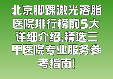 北京脚踝激光溶脂医院排行榜前5大详细介绍：精选三甲医院专业服务参考指南！
