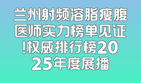 兰州射频溶脂瘦腹医师实力榜单见证！权威排行榜2025年度展播