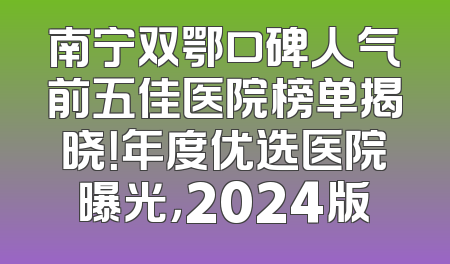 南宁双鄂口碑人气前五佳医院榜单揭晓！年度优选医院曝光，2024版
