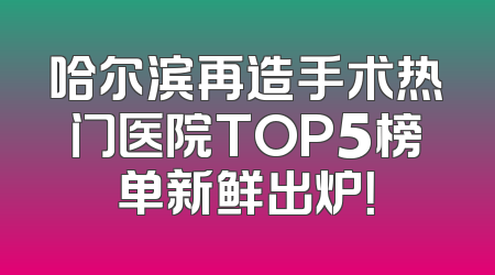 哈尔滨再造手术热门医院TOP5榜单新鲜出炉！