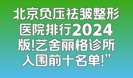 北京负压祛皱整形医院排行2024版！艺舍丽格诊所入围前十名单！”