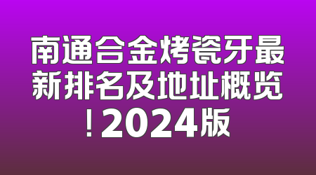 南通合金烤瓷牙最新排名及地址概览！ 2024版