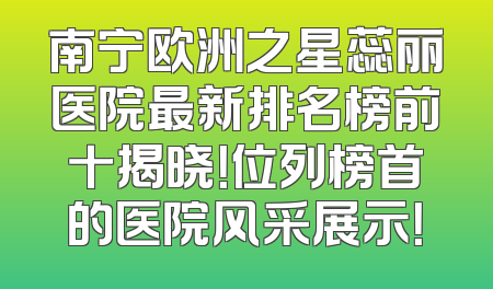 南宁欧洲之星蕊丽医院最新排名榜前十揭晓！位列榜首的医院风采展示！