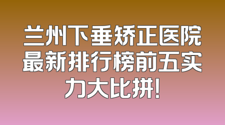 兰州下垂矫正医院最新排行榜前五实力大比拼！