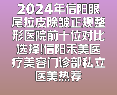 2024年信阳眼尾拉皮除皱正规整形医院前十位对比选择！信阳禾美医疗美容门诊部私立医美热荐