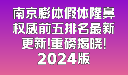 南京膨体假体隆鼻权威前五排名最新更新！重磅揭晓！2024版