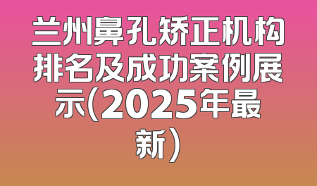 兰州鼻孔矫正机构排名及成功案例展示（2025年最新）