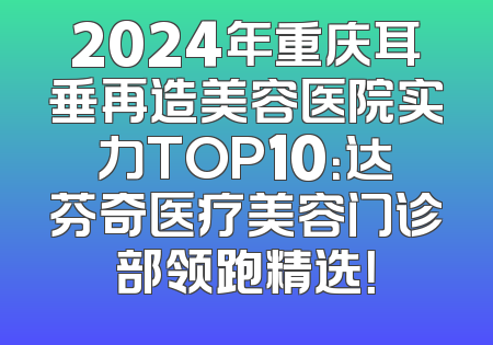 2024年重庆耳垂再造美容医院实力TOP10：达芬奇医疗美容门诊部领跑精选！
