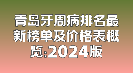 青岛牙周病排名最新榜单及价格表概览：2024版