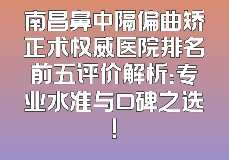 南昌鼻中隔偏曲矫正术权威医院排名前五评价解析：专业水准与口碑之选！