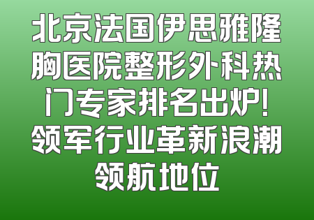 北京法国伊思雅隆胸医院整形外科热门专家排名出炉！领军行业革新浪潮领航地位