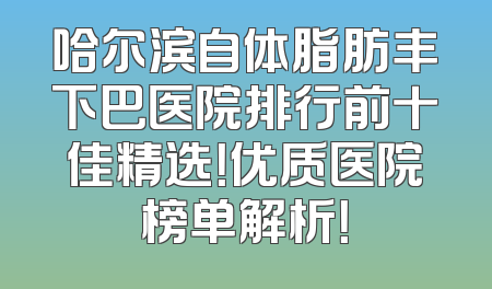 哈尔滨自体脂肪丰下巴医院排行前十佳精选！优质医院榜单解析！