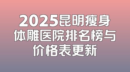2025昆明瘦身体雕医院排名榜与价格表更新