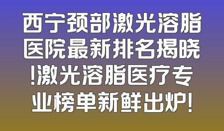 西宁颈部激光溶脂医院最新排名揭晓！激光溶脂医疗专业榜单新鲜出炉！