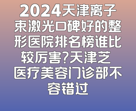 2024天津离子束激光口碑好的整形医院排名榜谁比较厉害？天津芝洺医疗美容门诊部不容错过