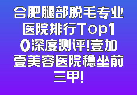 合肥腿部脱毛专业医院排行Top10深度测评！壹加壹美容医院稳坐前三甲！