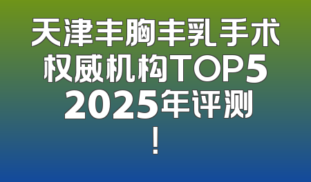 天津丰胸丰乳手术权威机构TOP5 2025年评测！