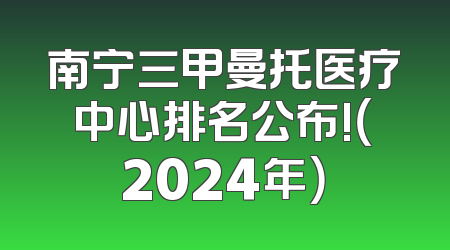 南宁三甲曼托医疗中心排名公布!（2024年）