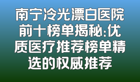 南宁冷光漂白医院前十榜单揭秘：优质医疗推荐榜单精选的权威推荐
