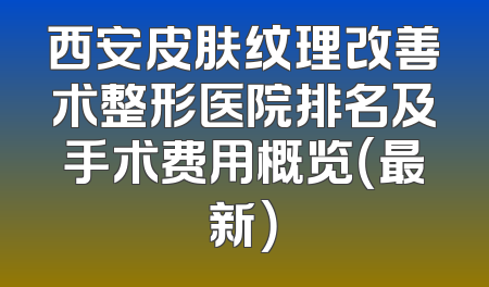 西安皮肤纹理改善术整形医院排名及手术费用概览（最新）