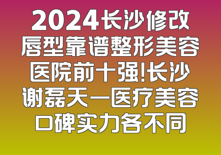 2024长沙修改唇型靠谱整形美容医院前十强！长沙谢磊天一医疗美容口碑实力各不同