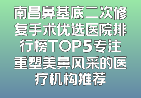 南昌鼻基底二次修复手术优选医院排行榜TOP5专注重塑美鼻风采的医疗机构推荐