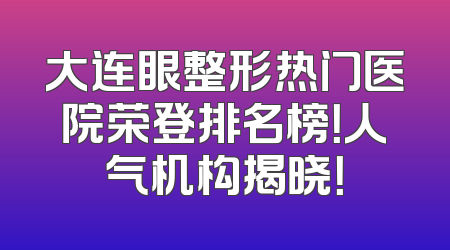 大连眼整形热门医院荣登排名榜！人气机构揭晓！