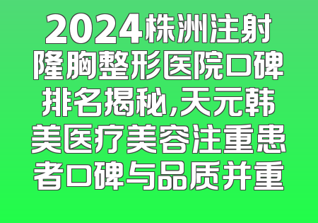 2024株洲注射隆胸整形医院口碑排名揭秘，天元韩美医疗美容注重患者口碑与品质并重