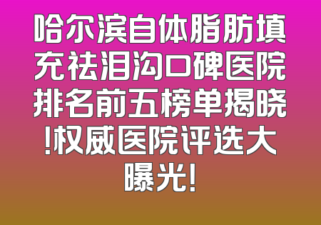 哈尔滨自体脂肪填充祛泪沟口碑医院排名前五榜单揭晓！权威医院评选大曝光！