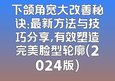 下颌角宽大改善秘诀：最新方法与技巧分享，有效塑造完美脸型轮廓（2024版）