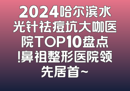 2024哈尔滨水光针祛痘坑大咖医院TOP10盘点！鼻祖整形医院领先居首~