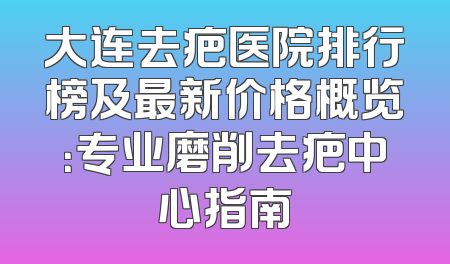 大连去疤医院排行榜及最新价格概览：专业磨削去疤中心指南
