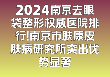 2024南京去眼袋整形权威医院排行！南京市肤康皮肤病研究所突出优势显著