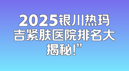 2025银川热玛吉紧肤医院排名大揭秘！”
