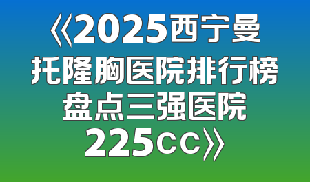 《2025西宁曼托隆胸医院排行榜 盘点三强医院 225cc》