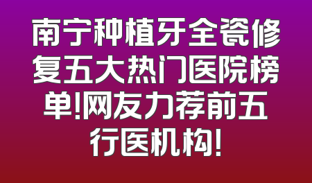 南宁种植牙全瓷修复五大热门医院榜单！网友力荐前五行医机构！