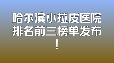 哈尔滨小拉皮医院排名前三榜单发布！