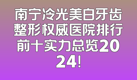 南宁冷光美白牙齿整形权威医院排行前十实力总览2024！
