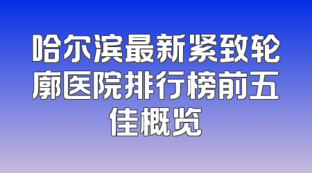 哈尔滨最新紧致轮廓医院排行榜前五佳概览