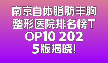 南京自体脂肪丰胸整形医院排名榜TOP10 2025版揭晓！